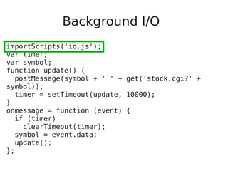 Background I/O
importScripts('io.js');
var timer;
var symbol;
function update() {
postMessage(symbol + ' ' + get('stock.cgi?' +
symbol));
timer = setTimeout(update, 10000);
}
onmessage = function (event) {
if (timer)
clearTimeout(timer);
symbol = event.data;
update();
};
 