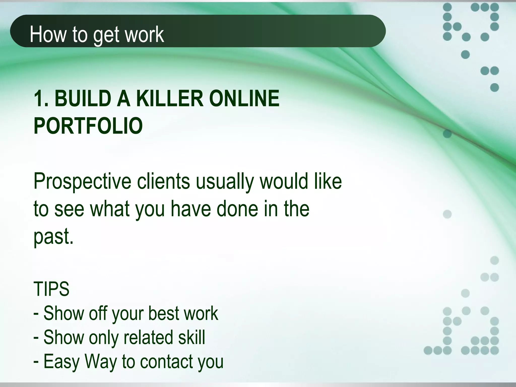 How to get work
1. BUILD A KILLER ONLINE
PORTFOLIO
Prospective clients usually would like
to see what you have done in the
past.
TIPS
- Show off your best work
- Show only related skill
- Easy Way to contact you
 