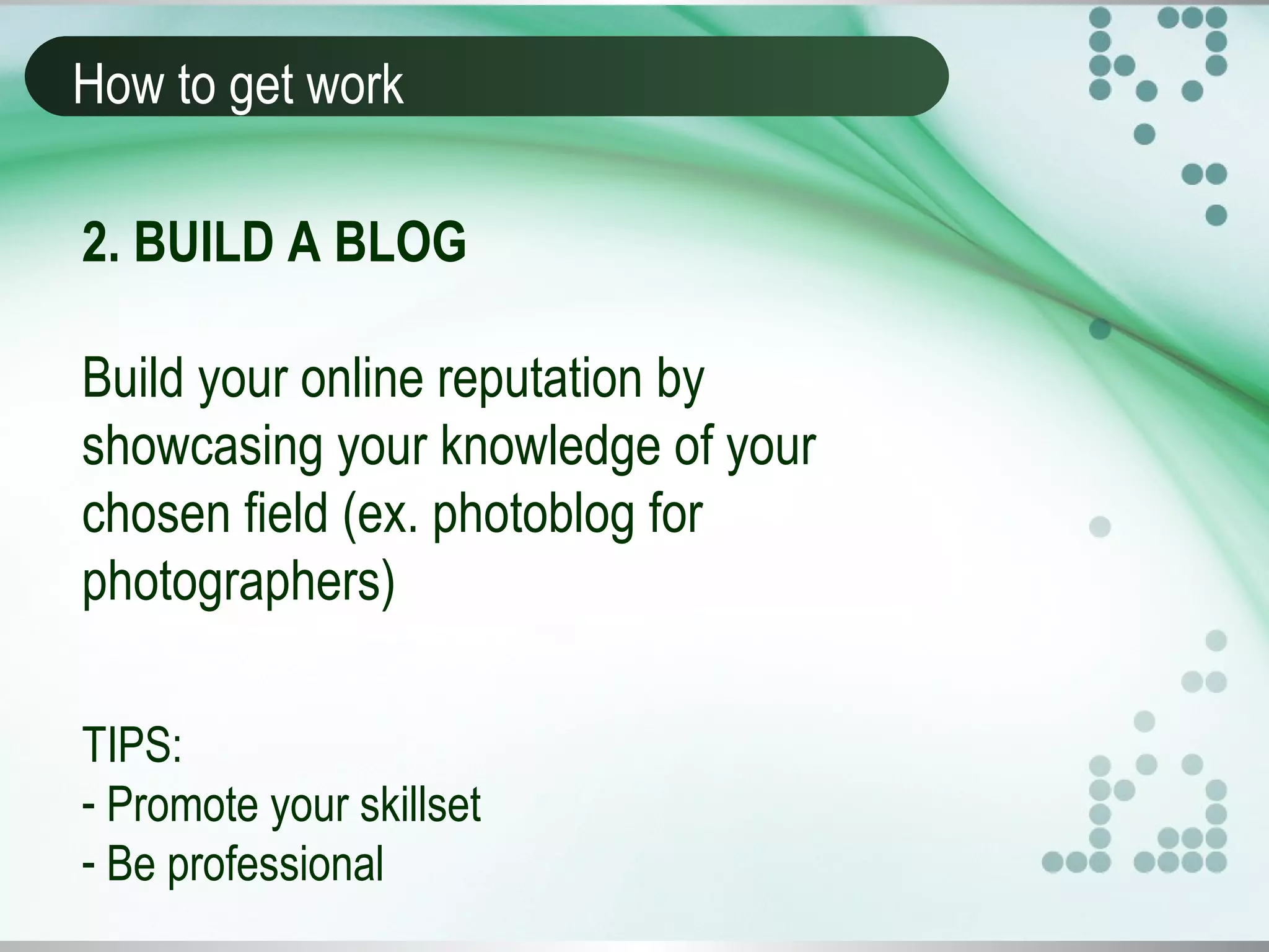 How to get work
2. BUILD A BLOG
Build your online reputation by
showcasing your knowledge of your
chosen field (ex. photoblog for
photographers)
TIPS:
- Promote your skillset
- Be professional
 