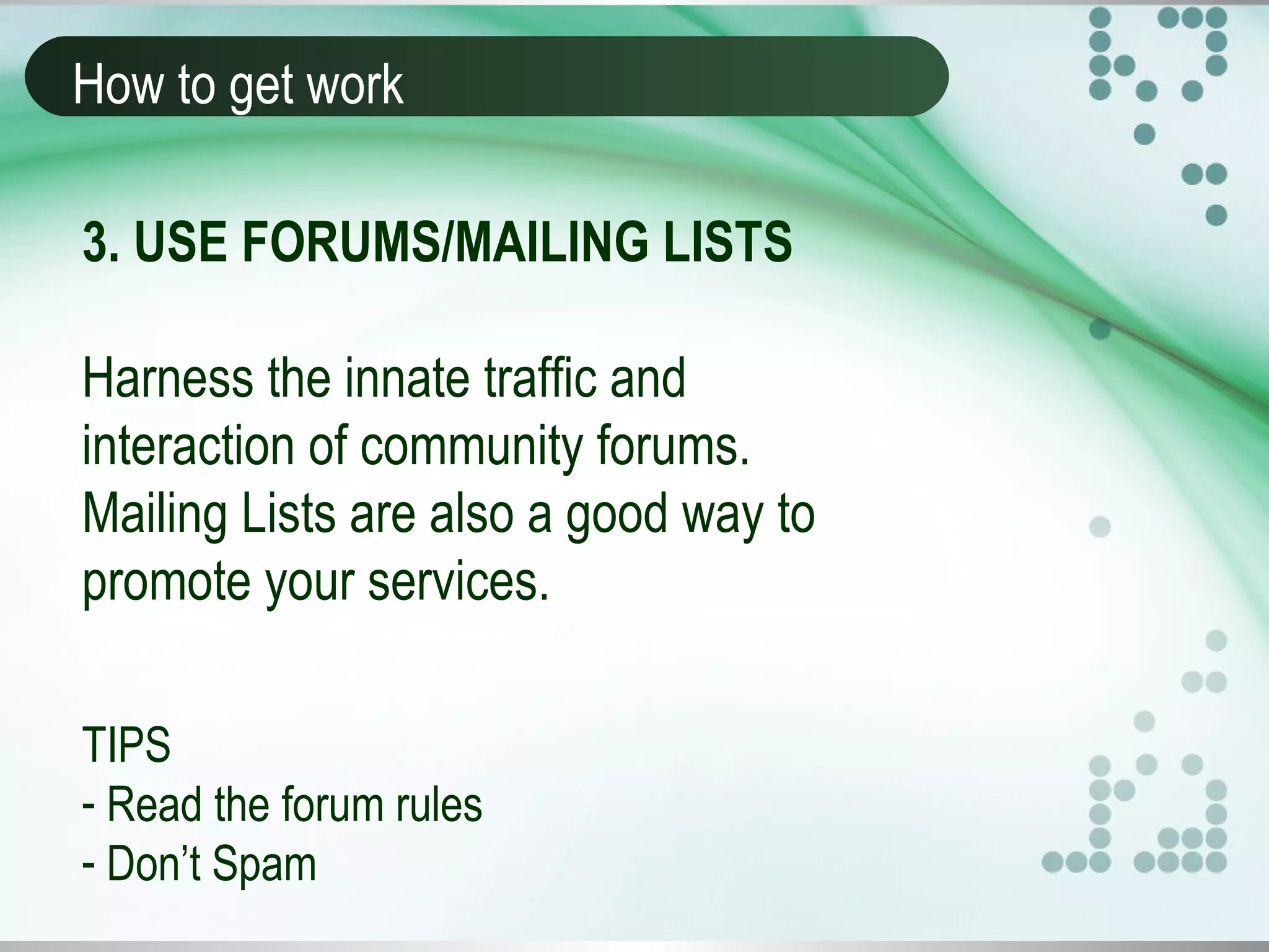 How to get work
3. USE FORUMS/MAILING LISTS
Harness the innate traffic and
interaction of community forums.
Mailing Lists are also a good way to
promote your services.
TIPS
- Read the forum rules
- Don’t Spam
 