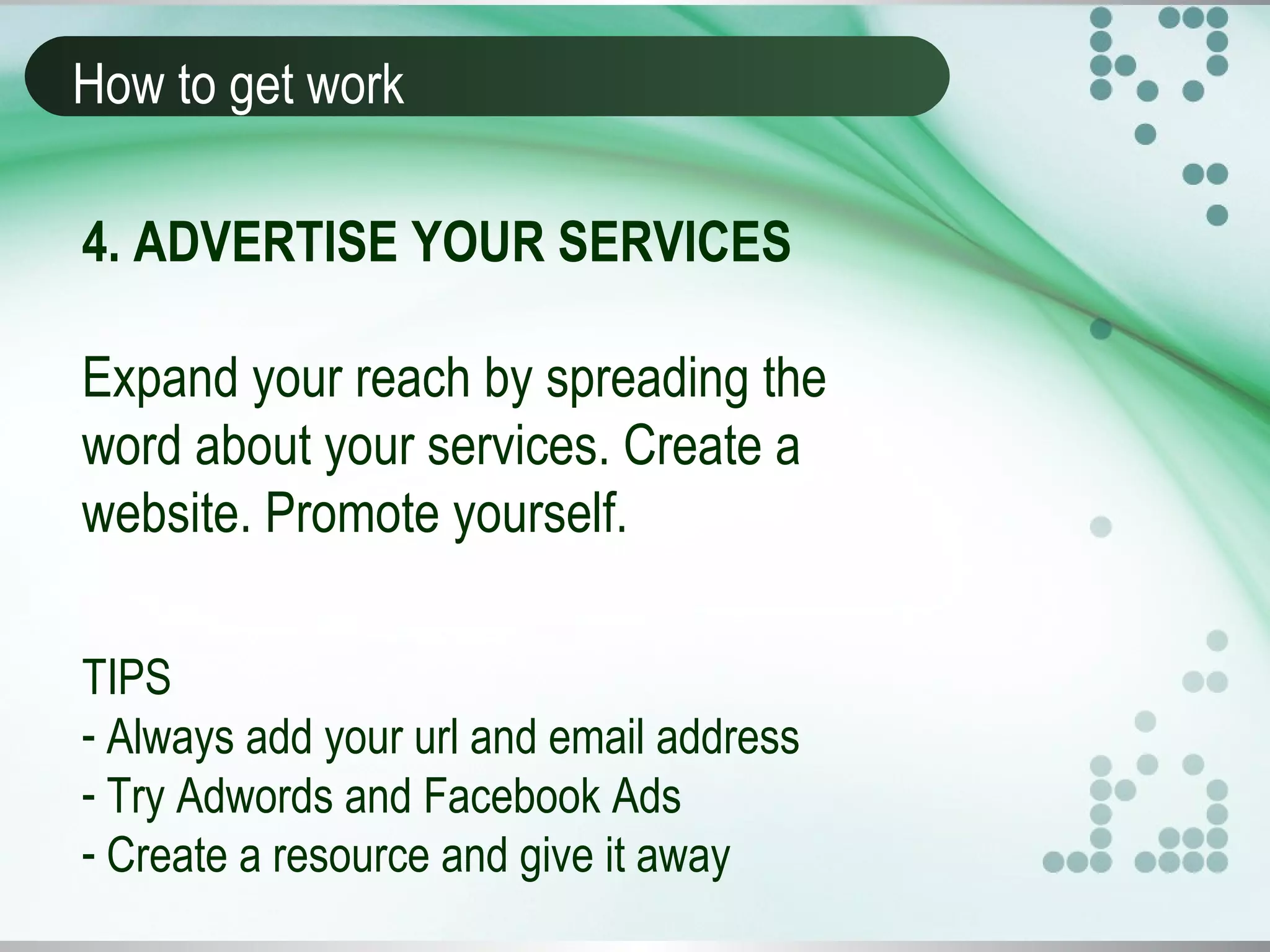 How to get work
4. ADVERTISE YOUR SERVICES
Expand your reach by spreading the
word about your services. Create a
website. Promote yourself.
TIPS
- Always add your url and email address
- Try Adwords and Facebook Ads
- Create a resource and give it away
 