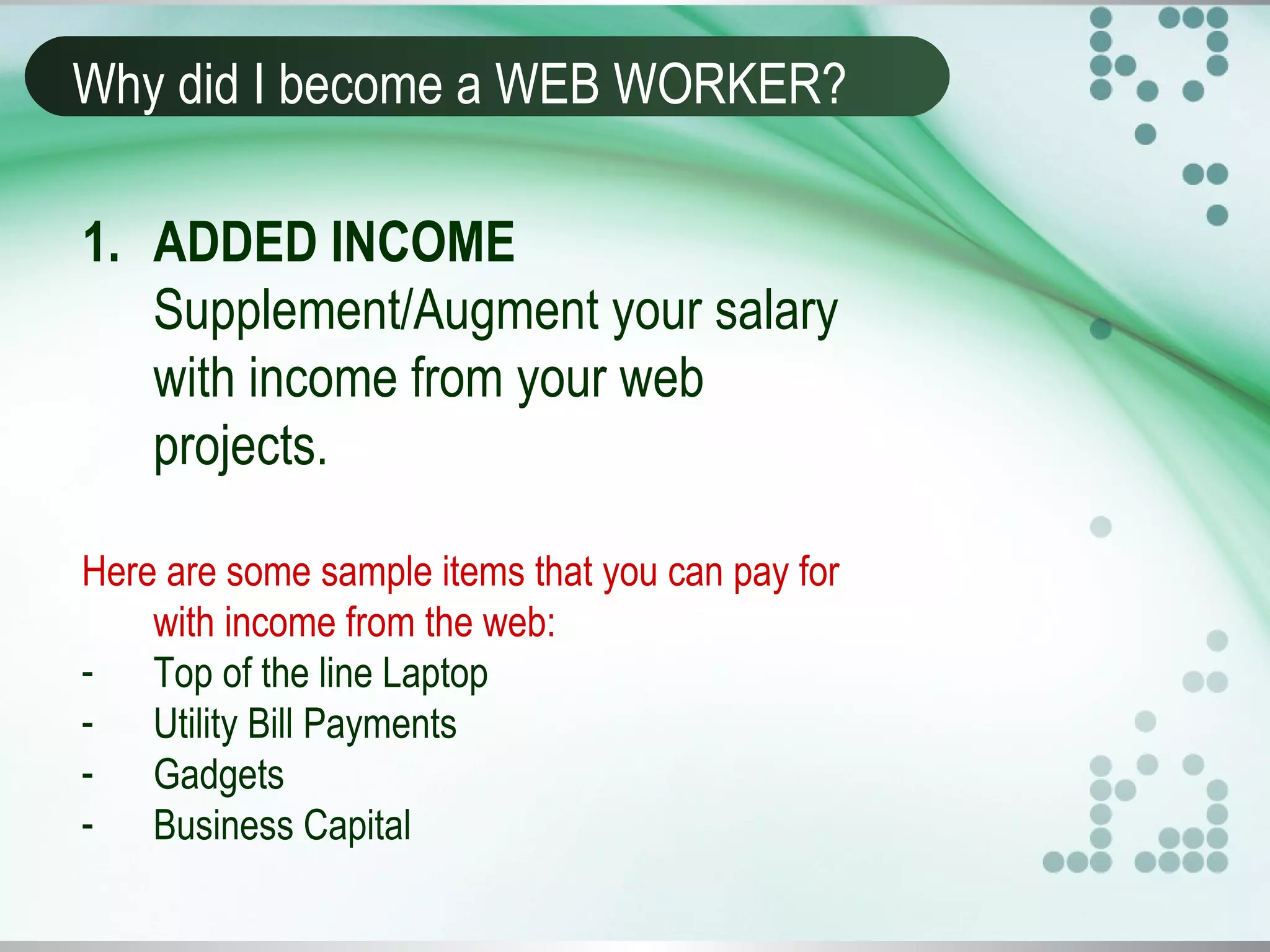 Why did I become a WEB WORKER?
1. ADDED INCOME
Supplement/Augment your salary
with income from your web
projects.
Here are some sample items that you can pay for
with income from the web:
- Top of the line Laptop
- Utility Bill Payments
- Gadgets
- Business Capital
 