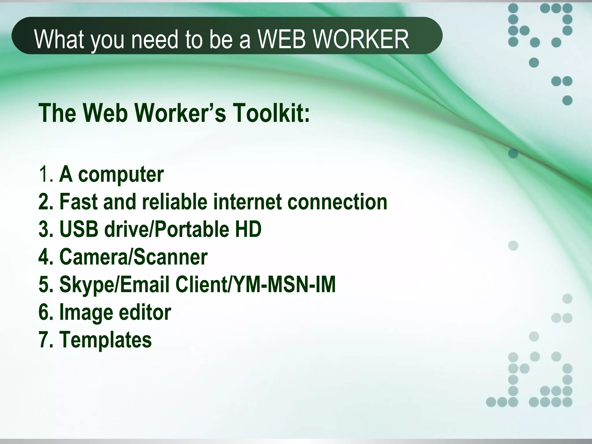 What you need to be a WEB WORKER
The Web Worker’s Toolkit:
1. A computer
2. Fast and reliable internet connection
3. USB drive/Portable HD
4. Camera/Scanner
5. Skype/Email Client/YM-MSN-IM
6. Image editor
7. Templates
 