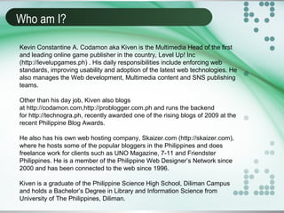 Who am I?
Kevin Constantine A. Codamon aka Kiven is the Multimedia Head of the first
and leading online game publisher in the country, Level Up! Inc
(http://levelupgames.ph) . His daily responsibilities include enforcing web
standards, improving usability and adoption of the latest web technologies. He
also manages the Web development, Multimedia content and SNS publishing
teams.
Other than his day job, Kiven also blogs
at http://codamon.com,http://problogger.com.ph and runs the backend
for http://technogra.ph, recently awarded one of the rising blogs of 2009 at the
recent Philippine Blog Awards.
He also has his own web hosting company, Skaizer.com (http://skaizer.com),
where he hosts some of the popular bloggers in the Philippines and does
freelance work for clients such as UNO Magazine, 7-11 and Friendster
Philippines. He is a member of the Philippine Web Designer’s Network since
2000 and has been connected to the web since 1996.
Kiven is a graduate of the Philippine Science High School, Diliman Campus
and holds a Bachelor’s Degree in Library and Information Science from
University of The Philippines, Diliman.
 