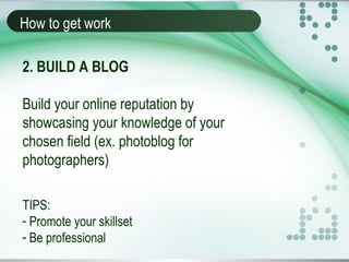 How to get work
2. BUILD A BLOG
Build your online reputation by
showcasing your knowledge of your
chosen field (ex. photoblog for
photographers)
TIPS:
- Promote your skillset
- Be professional
 