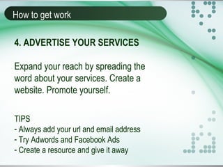 How to get work
4. ADVERTISE YOUR SERVICES
Expand your reach by spreading the
word about your services. Create a
website. Promote yourself.
TIPS
- Always add your url and email address
- Try Adwords and Facebook Ads
- Create a resource and give it away
 