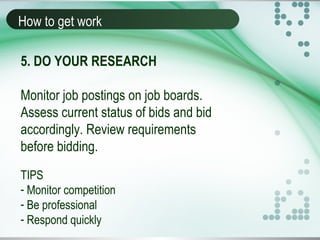 How to get work
5. DO YOUR RESEARCH
Monitor job postings on job boards.
Assess current status of bids and bid
accordingly. Review requirements
before bidding.
TIPS
- Monitor competition
- Be professional
- Respond quickly
 