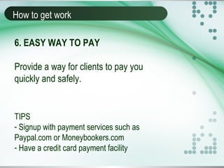 How to get work
6. EASY WAY TO PAY
Provide a way for clients to pay you
quickly and safely.
TIPS
- Signup with payment services such as
Paypal.com or Moneybookers.com
- Have a credit card payment facility
 