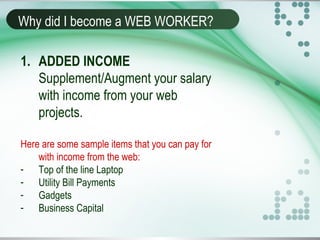Why did I become a WEB WORKER?
1. ADDED INCOME
Supplement/Augment your salary
with income from your web
projects.
Here are some sample items that you can pay for
with income from the web:
- Top of the line Laptop
- Utility Bill Payments
- Gadgets
- Business Capital
 