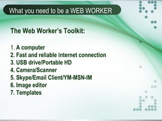 What you need to be a WEB WORKER
The Web Worker’s Toolkit:
1. A computer
2. Fast and reliable internet connection
3. USB drive/Portable HD
4. Camera/Scanner
5. Skype/Email Client/YM-MSN-IM
6. Image editor
7. Templates
 