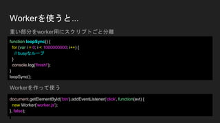 Workerを使うと...
function loopSync() {
for (var i = 0; i < 1000000000; i++) {
// busyなループ
}
console.log('finish!');
}
loopSync();
document.getElementById('btn').addEventListener('click', function(evt) {
new Worker('worker.js');
}, false);
重い部分をworker用にスクリプトごと分離
Workerを作って使う
 