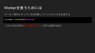 Workerを使うためには
ワーカー用のスクリプトのURI渡してインスタンスを生成する
var worker = new Worker('worker.js');
このときのURIは同一生成ポリシーに従う必要がある。
 