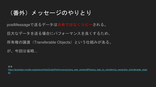 （番外）メッセージのやりとり
postMessageで送るデータは共有ではなくコピーされる。
巨大なデータを送る場合にパフォーマンスを良くするため、
所有権の譲渡（Transferable Objects）という仕組みがある。
が、今回は省略...
参考
https://developer.mozilla.org/ja/docs/Web/Guide/Performance/Using_web_workers#Passing_data_by_transferring_ownership_(transferable_objec
ts)
 