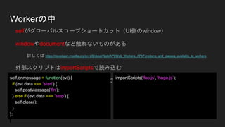 Workerの中
selfがグローバルスコープショートカット（UI側のwindow）
windowやdocumentなど触れないものがある
詳しくは https://developer.mozilla.org/en-US/docs/Web/API/Web_Workers_API/Functions_and_classes_available_to_workers
外部スクリプトはimportScriptsで読み込む
WorkerがさらにWorkerを生成とかもできる。
self.onmessage = function(evt) {
if (evt.data === 'start') {
self.postMessage('fin');
} else if (evt.data === 'stop') {
self.close();
}
};
importScripts(‘foo.js’, ‘hoge.js’);
 