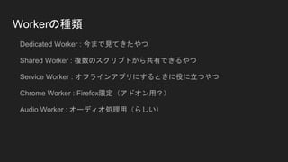 Workerの種類
Dedicated Worker : 今まで見てきたやつ
Shared Worker : 複数のスクリプトから共有できるやつ
Service Worker : オフラインアプリにするときに役に立つやつ
Chrome Worker : Firefox限定（アドオン用？）
Audio Worker : オーディオ処理用（らしい）
 
