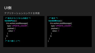 UI側
/** 前のスライドからの続き **/
handlePlus() {
this.worker.postMessage({
type: 'UPDATE_COUNT',
payload: {
value: 1
}
});
}
/** 右へ続く -> **/
/** 続き **/
handleMinus() {
this.worker.postMessage({
type: 'UPDATE_COUNT',
payload: {
value: -1
}
});
}
}
アプリケーションコンテナを用意
 