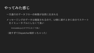 やってみた感じ
一方通行のデータフローの制限が自然に生まれる
メッセージングのデータは複製されるので、UI側に渡すときに自分でステート
をイミュータブルにしなくて良い
Immutable.jsとかでやらなくて良い
（雑すぎてDispatcher端折っちゃった）
 