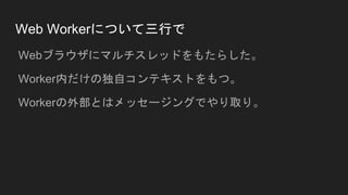 Web Workerについて三行で
Webブラウザにマルチスレッドをもたらした。
Worker内だけの独自コンテキストをもつ。
Workerの外部とはメッセージングでやり取り。
 