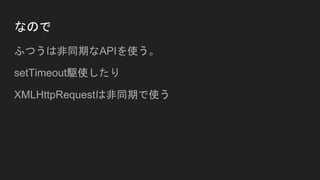 なので
ふつうは非同期なAPIを使う。
setTimeout駆使したり
XMLHttpRequestは非同期で使う
 