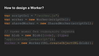 How to design a Worker?
var scriptUrl = "/worker.js";
var worker = new Worker(scriptUrl);
var sharedWorker = new SharedWorker(scriptUrl);
// также можно без отдельного скрипта
var blob = new Blob([code], {type:
'application/javascript'});
worker = new Worker(URL.createObjectURL(blob));
 