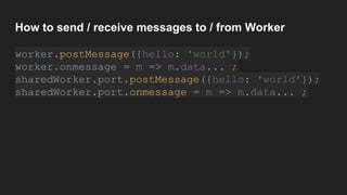 How to send / receive messages to / from Worker
worker.postMessage({hello: 'world'});
worker.onmessage = m => m.data... ;
sharedWorker.port.postMessage({hello: 'world'});
sharedWorker.port.onmessage = m => m.data... ;
 