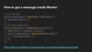 How to get a message inside Worker
// in Worker
self.onmessage = function (message) {
message.data ...
};
// in SharedWorker
self.onconnect = function(connect) {
var port = connect.source;
port.onmessage = function(message) {
message.data ...
};
};
https://github.com/MaximYakusik/worker-example/tree/feature/send-hello
 