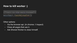 How to kill worker :)
/*Call in the main thread*/
worker.terminate()
Other options:
- Via the browser api. (in chrome: // inspect)
- Close all pages that use it.
- Ask Shared Worker to close himself.
 