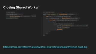 // on worker
self.onconnect = function(connect) {
var port = connect.source;
port.onmessage = function(message) {
switch (message.data.command) {
...
case 'Kill yourself':
port.postMessage('I'm die :(');
self.close();
break;
}
};
};
Closing Shared Worker
//on main
sharedWorker.port
.postMessage({command: 'Kill
yourself'});
https://github.com/MaximYakusik/worker-example/tree/feature/worker-must-die
 