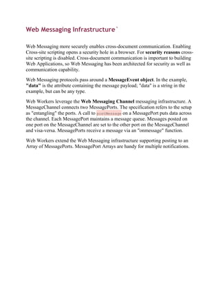 Web Messaging Infrastructure`

Web Messaging more securely enables cross-document communication. Enabling
Cross-site scripting opens a security hole in a browser. For security reasons cross-
site scripting is disabled. Cross-document communication is important to building
Web Applications, so Web Messaging has been architected for security as well as
communication capability.

Web Messaging protocols pass around a MessageEvent object. In the example,
"data" is the attribute containing the message payload; "data" is a string in the
example, but can be any type.

Web Workers leverage the Web Messaging Channel messaging infrastructure. A
MessageChannel connects two MessagePorts. The specification refers to the setup
as "entangling" the ports. A call to postMessage on a MessagePort puts data across
the channel. Each MessagePort maintains a message queue. Messages posted on
one port on the MessageChannel are set to the other port on the MessageChannel
and visa-versa. MessagePorts receive a message via an "onmessage" function.

Web Workers extend the Web Messaging infrastructure supporting posting to an
Array of MessagePorts. MessagePort Arrays are handy for multiple notifications.
 