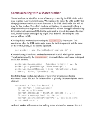 Communicating with a shared worker
Shared workers are identified in one of two ways: either by the URL of the script
used to create it, or by explicit name. When created by name, the URL used by the
first page to create the worker with that name is the URL of the script that will be
used for that worker. This allows multiple applications on a domain to all use a
single shared worker to provide a common service, without the applications having
to keep track of a common URL for the script used to provide the service.In either
case, shared workers are scoped by origin. Two different sites using the same
names will not collide.

Creating shared workers is done using the SharedWorker() constructor. This
constructor takes the URL to the script to use for its first argument, and the name
of the worker, if any, as the second argument.
    var worker = new SharedWorker('service.js');

Communicating with shared workers is done with explicit MessagePort objects.
The object returned by the SharedWorker() constructor holds a reference to the port
on its port attribute.
    worker.port.onmessage = function (event) { ... };
    worker.port.postMessage('some message');
    worker.port.postMessage({ foo: 'structured', bar:
    ['data', 'also', 'possible']});

Inside the shared worker, new clients of the worker are announced using
the connect event. The port for the new client is given by the event object's source
attribute.
    onconnect = function (event) {
      var newPort = event.source;
      // set up a listener
      newPort.onmessage = function (event) { ... };
      // send a message back to the port
      newPort.postMessage('ready!'); // can also send
    structured data.};

A shared worker will remain active as long as one window has a connection to it.
 