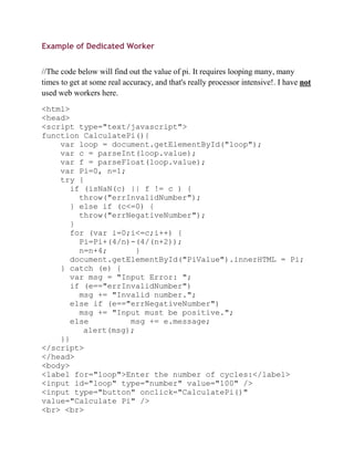Example of Dedicated Worker


//The code below will find out the value of pi. It requires looping many, many
times to get at some real accuracy, and that's really processor intensive!. I have not
used web workers here.
<html>
<head>
<script type="text/javascript">
function CalculatePi(){
    var loop = document.getElementById("loop");
    var c = parseInt(loop.value);
    var f = parseFloat(loop.value);
    var Pi=0, n=1;
    try {
       if (isNaN(c) || f != c ) {
         throw("errInvalidNumber");
       } else if (c<=0) {
         throw("errNegativeNumber");
       }
       for (var i=0;i<=c;i++) {
         Pi=Pi+(4/n)-(4/(n+2));
         n=n+4;       }
       document.getElementById("PiValue").innerHTML = Pi;
    } catch (e) {
       var msg = "Input Error: ";
       if (e=="errInvalidNumber")
         msg += "Invalid number.";
       else if (e=="errNegativeNumber")
         msg += "Input must be positive.";
       else         msg += e.message;
          alert(msg);
    }}
</script>
</head>
<body>
<label for="loop">Enter the number of cycles:</label>
<input id="loop" type="number" value="100" />
<input type="button" onclick="CalculatePi()"
value="Calculate Pi" />
<br> <br>
 