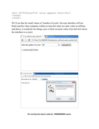 <div id="PiValue">PI value appears here</div>
</body>
</html>

We’ll see that for small values of ‘number of cycles’ the user interface will not
block and the value computes within no time but when we enter value in millions
and above, it would do two things: give a fairly accurate value of pi and slow down
the interface to a crawl.




                 On running the above code for 10000000000 cycles.
 