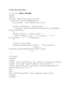 //Code with web workers
// pi.htm (main thread)
<html>
<head>
<script type="text/javascript">
  function launchPiWebWorker() {
    var worker = new Worker('pi.js');

    worker.onmessage = function(e) {
       document.getElementById("PiValue").innerHTML =
e.data.PiValue;
    };
    worker.onerror = function(e) {
       alert('Error: Line ' + e.lineno + ' in ' +
e.filename + ': ' + e.message);
    };

    //start the worker
    worker.postMessage({'cmd':   'CalculatePi',
                        'value':
document.getElementById("loop").value
                      });
  }

</script>
</head>
<body>
<label for="loop">Enter the number of cycles:</label>
<input id="loop" type="number" value="100" />
<input type="button" onclick="launchPiWebWorker()"
value="Calculate Pi" />
<br>
<br>
<div id="PiValue">PI value appears here</div>
</body>
</html>
 
