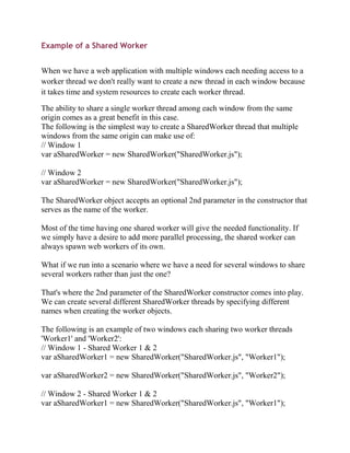 Example of a Shared Worker


When we have a web application with multiple windows each needing access to a
worker thread we don't really want to create a new thread in each window because
it takes time and system resources to create each worker thread.

The ability to share a single worker thread among each window from the same
origin comes as a great benefit in this case.
The following is the simplest way to create a SharedWorker thread that multiple
windows from the same origin can make use of:
// Window 1
var aSharedWorker = new SharedWorker("SharedWorker.js");

// Window 2
var aSharedWorker = new SharedWorker("SharedWorker.js");

The SharedWorker object accepts an optional 2nd parameter in the constructor that
serves as the name of the worker.

Most of the time having one shared worker will give the needed functionality. If
we simply have a desire to add more parallel processing, the shared worker can
always spawn web workers of its own.

What if we run into a scenario where we have a need for several windows to share
several workers rather than just the one?

That's where the 2nd parameter of the SharedWorker constructor comes into play.
We can create several different SharedWorker threads by specifying different
names when creating the worker objects.

The following is an example of two windows each sharing two worker threads
'Worker1' and 'Worker2':
// Window 1 - Shared Worker 1 & 2
var aSharedWorker1 = new SharedWorker("SharedWorker.js", "Worker1");

var aSharedWorker2 = new SharedWorker("SharedWorker.js", "Worker2");

// Window 2 - Shared Worker 1 & 2
var aSharedWorker1 = new SharedWorker("SharedWorker.js", "Worker1");
 