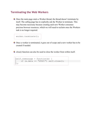 Terminating the Web Workers

   Once the main page starts a Worker thread, the thread doesn’t terminate by
   itself. The calling page has to explicitly ask the Worker to terminate. This
   may become necessary because creating each new Worker consumes
   precious browser resources, which we will need to reclaim once the Workers
   task is no longer required.

   worker.terminate();


   Once a worker is terminated, it goes out of scope and a new worker has to be
   created if needed.


   close() function can also be used to close the worker from within itself.


   self.onmessage = function(e) {
       if (e.data == "STOP!") self.close();
   };
 