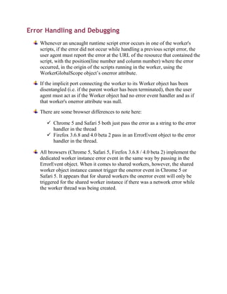 Error Handling and Debugging
    Whenever an uncaught runtime script error occurs in one of the worker's
    scripts, if the error did not occur while handling a previous script error, the
    user agent must report the error at the URL of the resource that contained the
    script, with the position(line number and column number) where the error
    occurred, in the origin of the scripts running in the worker, using the
    WorkerGlobalScope object’s onerror attribute.

    If the implicit port connecting the worker to its Worker object has been
    disentangled (i.e. if the parent worker has been terminated), then the user
    agent must act as if the Worker object had no error event handler and as if
    that worker's onerror attribute was null.
    There are some browser differences to note here:

        Chrome 5 and Safari 5 both just pass the error as a string to the error
         handler in the thread
        Firefox 3.6.8 and 4.0 beta 2 pass in an ErrorEvent object to the error
         handler in the thread.

    All browsers (Chrome 5, Safari 5, Firefox 3.6.8 / 4.0 beta 2) implement the
    dedicated worker instance error event in the same way by passing in the
    ErrorEvent object. When it comes to shared workers, however, the shared
    worker object instance cannot trigger the onerror event in Chrome 5 or
    Safari 5. It appears that for shared workers the onerror event will only be
    triggered for the shared worker instance if there was a network error while
    the worker thread was being created.
 