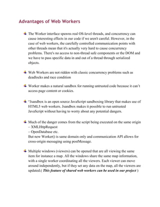Advantages of Web Workers

   The Worker interface spawns real OS-level threads, and concurrency can
   cause interesting effects in our code if we aren't careful. However, in the
   case of web workers, the carefully controlled communication points with
   other threads mean that it's actually very hard to cause concurrency
   problems. There's no access to non-thread safe components or the DOM and
   we have to pass specific data in and out of a thread through serialized
   objects.

   Web Workers are not ridden with classic concurrency problems such as
   deadlocks and race condition

   Worker makes a natural sandbox for running untrusted code because it can’t
   access page content or cookies.

   “Jsandbox is an open source JavaScript sandboxing library that makes use of
   HTML5 web workers. Jsandbox makes it possible to run untrusted
   JavaScript without having to worry about any potential dangers.

   Much of the danger comes from the script being executed on the same origin
   – XMLHttpRequest
   – OpenDatabase etc.
   But new Worker() is same domain only and communication API allows for
   cross-origin messaging using postMessage.

   Multiple windows (viewers) can be opened that are all viewing the same
   item for instance a map. All the windows share the same map information,
   with a single worker coordinating all the viewers. Each viewer can move
   around independently, but if they set any data on the map, all the viewers are
   updated.( This feature of shared web workers can be used in our project )
 