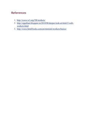 References

 1. http://www.w3.org/TR/workers/
 2. http://cggallant.blogspot.in/2010/08/deeper-look-at-html-5-web-
    workers.html
 3. http://www.html5rocks.com/en/tutorials/workers/basics/
 