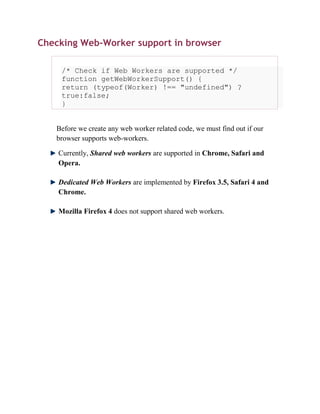 Checking Web-Worker support in browser

     /* Check if Web Workers are supported */
     function getWebWorkerSupport() {
     return (typeof(Worker) !== "undefined") ?
     true:false;
     }


   Before we create any web worker related code, we must find out if our
   browser supports web-workers.

    Currently, Shared web workers are supported in Chrome, Safari and
    Opera.

    Dedicated Web Workers are implemented by Firefox 3.5, Safari 4 and
    Chrome.

    Mozilla Firefox 4 does not support shared web workers.
 