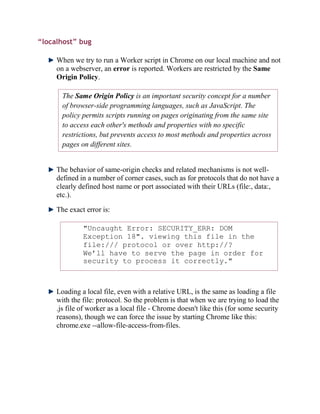 “localhost” bug

     When we try to run a Worker script in Chrome on our local machine and not
     on a webserver, an error is reported. Workers are restricted by the Same
     Origin Policy.

       The Same Origin Policy is an important security concept for a number
       of browser-side programming languages, such as JavaScript. The
       policy permits scripts running on pages originating from the same site
       to access each other's methods and properties with no specific
       restrictions, but prevents access to most methods and properties across
       pages on different sites.


     The behavior of same-origin checks and related mechanisms is not well-
     defined in a number of corner cases, such as for protocols that do not have a
     clearly defined host name or port associated with their URLs (file:, data:,
     etc.).

     The exact error is:

              "Uncaught Error: SECURITY_ERR: DOM
              Exception 18". viewing this file in the
              file:/// protocol or over http://?
              We’ll have to serve the page in order for
              security to process it correctly."



     Loading a local file, even with a relative URL, is the same as loading a file
     with the file: protocol. So the problem is that when we are trying to load the
     .js file of worker as a local file - Chrome doesn't like this (for some security
     reasons), though we can force the issue by starting Chrome like this:
     chrome.exe --allow-file-access-from-files.
 