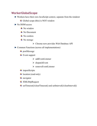 WorkerGlobalScope
   Workers have their own JavaScript context, separate from the renderer
         Global scope (this) is NOT window
   No DOM access
         No window
         No Document
         No cookies
         No storage
                      Chrome now provides Web Database API
   Common Functions (across all implementations)
         postMessage
         Event support
                      addEventListener
                      dispatchEvent
                      removeEventListener
         importScripts
         location (read only)
         navigator
         XMLHttpRequest
         setTimeout()/clearTimeout() and setInterval()/clearInterval()
 