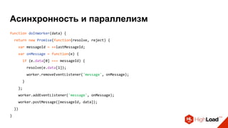 Асинхронность и параллелизм
function doInWorker(data) {
return new Promise(function(resolve, reject) {
var messageId = ++lastMessageId;
var onMessage = function(e) {
if (e.data[0] === messageId) {
resolve(e.data[1]);
worker.removeEventListener('message', onMessage);
}
};
worker.addEventListener('message', onMessage);
worker.postMessage([messageId, data]);
})
}
 