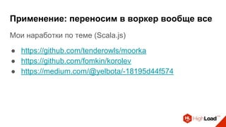 Применение: переносим в воркер вообще все
Мои наработки по теме (Scala.js)
● https://github.com/tenderowls/moorka
● https://github.com/fomkin/korolev
● https://medium.com/@yelbota/-18195d44f574
 