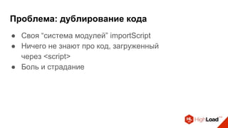 Проблема: дублирование кода
● Своя “система модулей” importScript
● Ничего не знают про код, загруженный
через <script>
● Боль и страдание
 