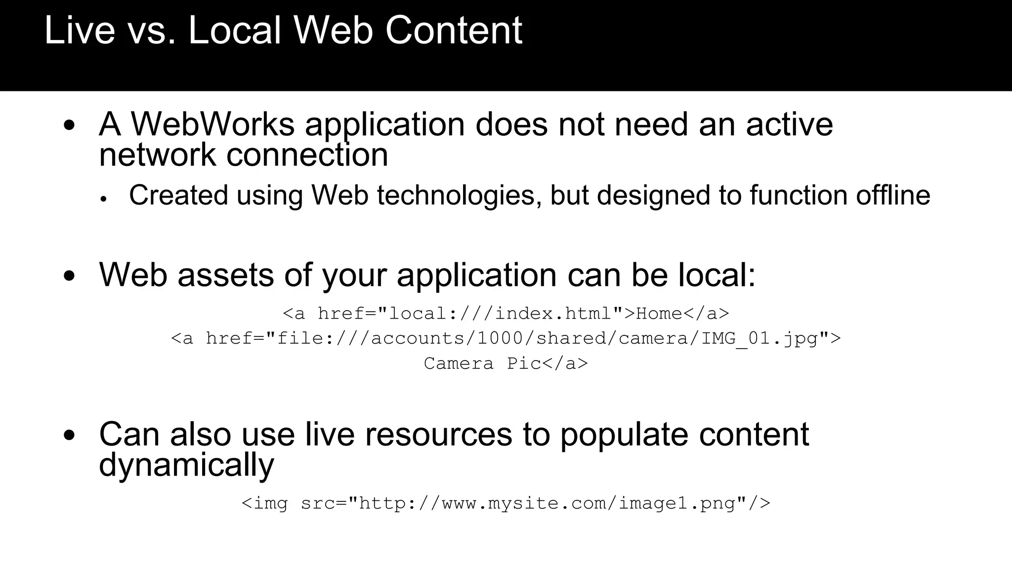 Live vs. Local Web Content

• A WebWorks application does not need an active
  network connection
  •   Created using Web technologies, but designed to function offline

• Web assets of your application can be local:
                  <a href="local:///index.html">Home</a>
         <a href="file:///accounts/1000/shared/camera/IMG_01.jpg">
                              Camera Pic</a>


• Can also use live resources to populate content
  dynamically
               <img src="http://www.mysite.com/image1.png"/>
 
