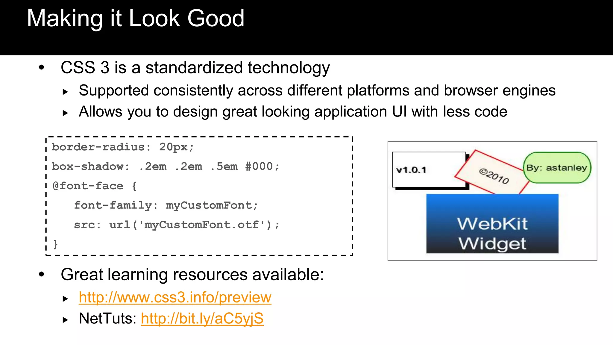 Making it Look Good
 CSS 3 is a standardized technology
         Supported consistently across different platforms and browser engines
         Allows you to design great looking application UI with less code

  border-radius: 20px;
  box-shadow: .2em .2em .5em #000;
  @font-face {
          font-family: myCustomFont;
          src: url('myCustomFont.otf');
  }

 Great learning resources available:
         http://www.css3.info/preview
         NetTuts: http://bit.ly/aC5yjS
 