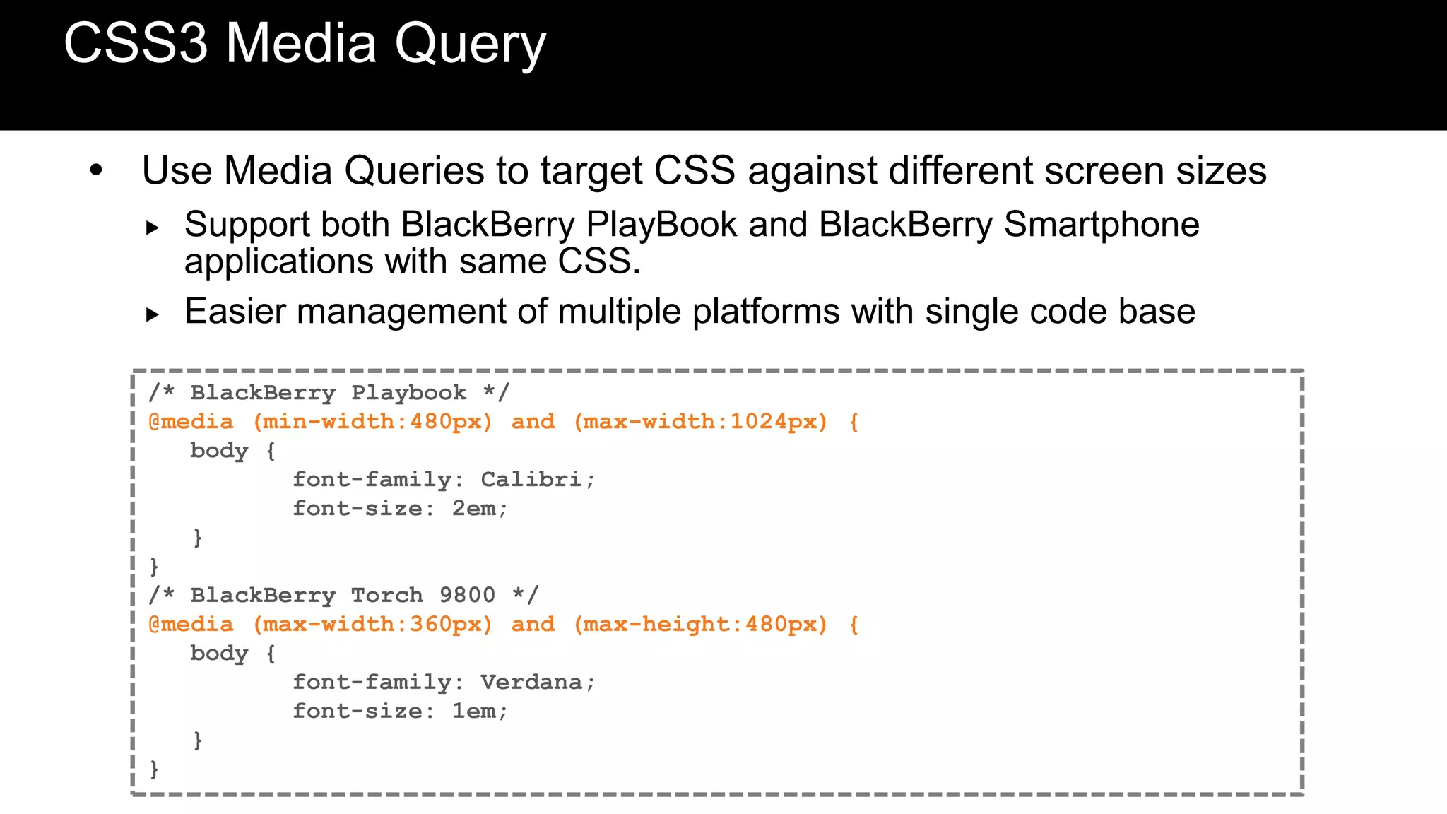 CSS3 Media Query

 Use Media Queries to target CSS against different screen sizes
     Support both BlackBerry PlayBook and BlackBerry Smartphone
      applications with same CSS.
     Easier management of multiple platforms with single code base

   /* BlackBerry Playbook */
   @media (min-width:480px) and (max-width:1024px) {
      body {
             font-family: Calibri;
             font-size: 2em;
      }
   }
   /* BlackBerry Torch 9800 */
   @media (max-width:360px) and (max-height:480px) {
      body {
             font-family: Verdana;
             font-size: 1em;
      }
   }
 