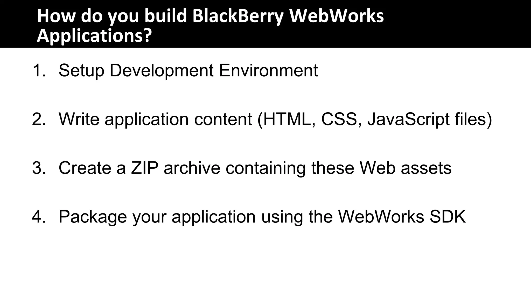 How do you build BlackBerry WebWorks
Applications?
1. Setup Development Environment

2. Write application content (HTML, CSS, JavaScript files)

3. Create a ZIP archive containing these Web assets

4. Package your application using the WebWorks SDK
 