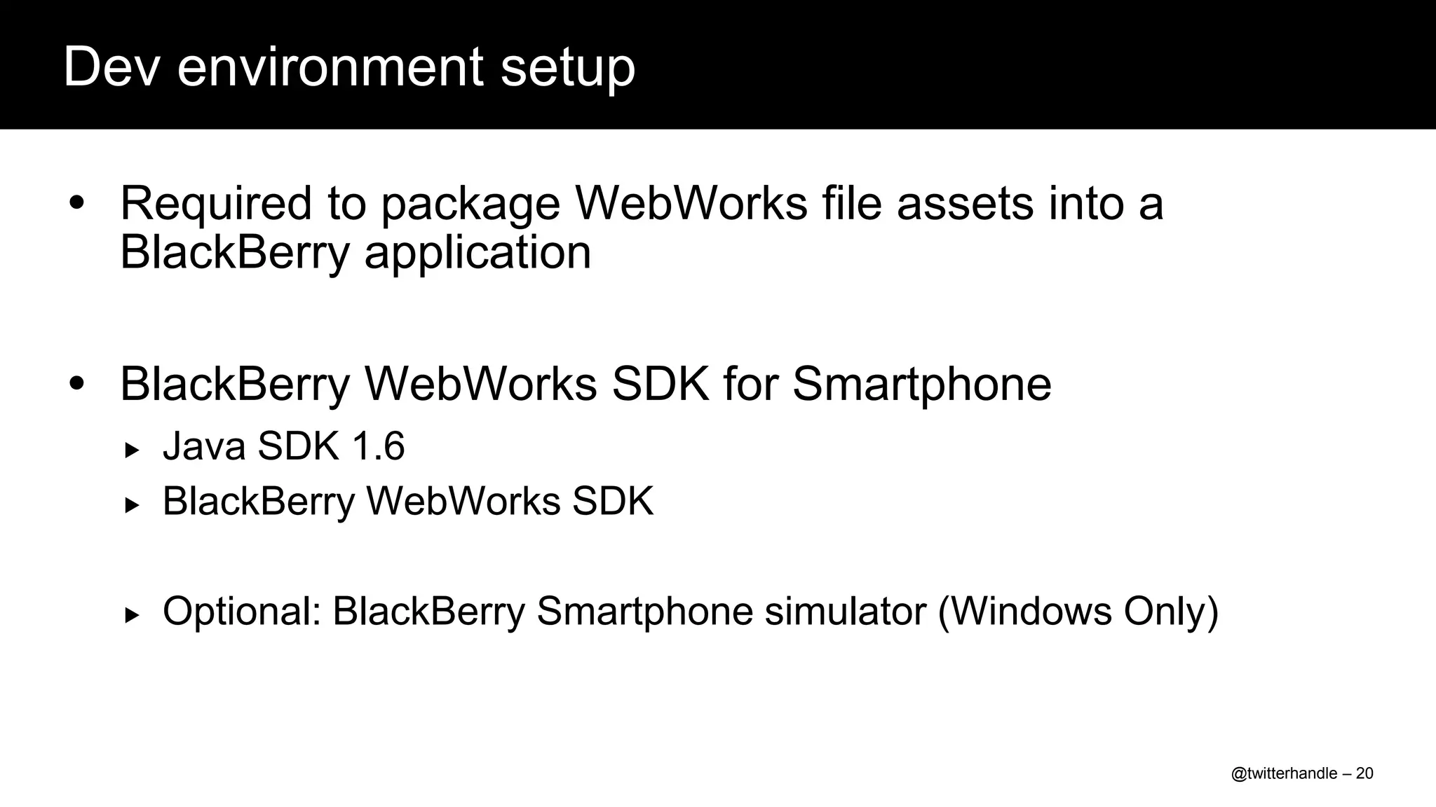 Dev environment setup

 Required to package WebWorks file assets into a
  BlackBerry application

 BlackBerry WebWorks SDK for Smartphone
     Java SDK 1.6
     BlackBerry WebWorks SDK

     Optional: BlackBerry Smartphone simulator (Windows Only)


                                                                 @twitterhandle – 20
 