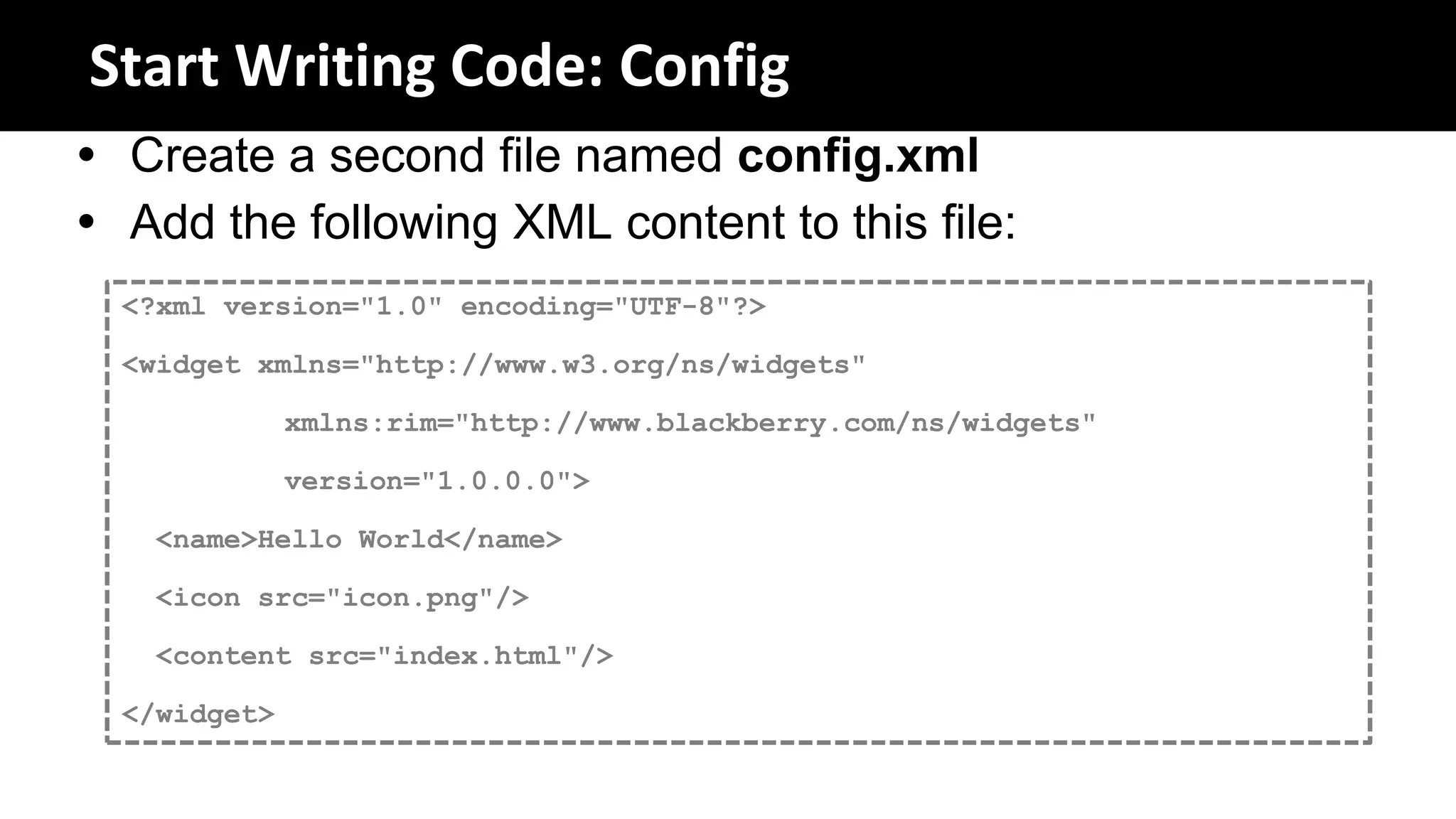 Start Writing Code: Config
 Create a second file named config.xml
 Add the following XML content to this file:
  <?xml version="1.0" encoding="UTF-8"?>

  <widget xmlns="http://www.w3.org/ns/widgets"

              xmlns:rim="http://www.blackberry.com/ns/widgets"

              version="1.0.0.0">

    <name>Hello World</name>

    <icon src="icon.png"/>

    <content src="index.html"/>

  </widget>
 